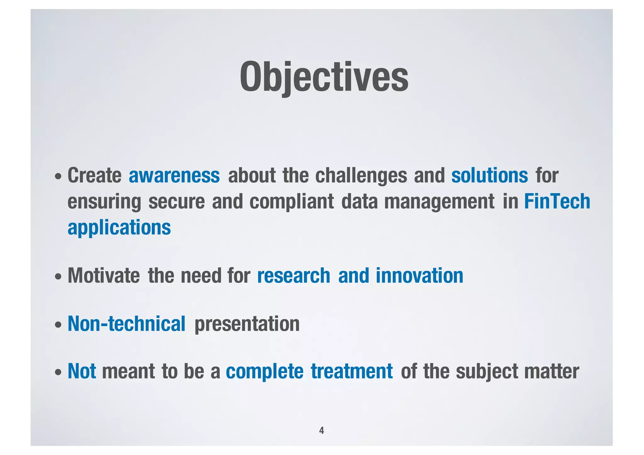 Objectives
• Create awareness about the challenges and solutions for
ensuring secure and compliant data management in FinTech
applications
• Motivate the need for research and innovation
• Non-technical presentation
• Not meant to be a complete treatment of the subject matter
4
 