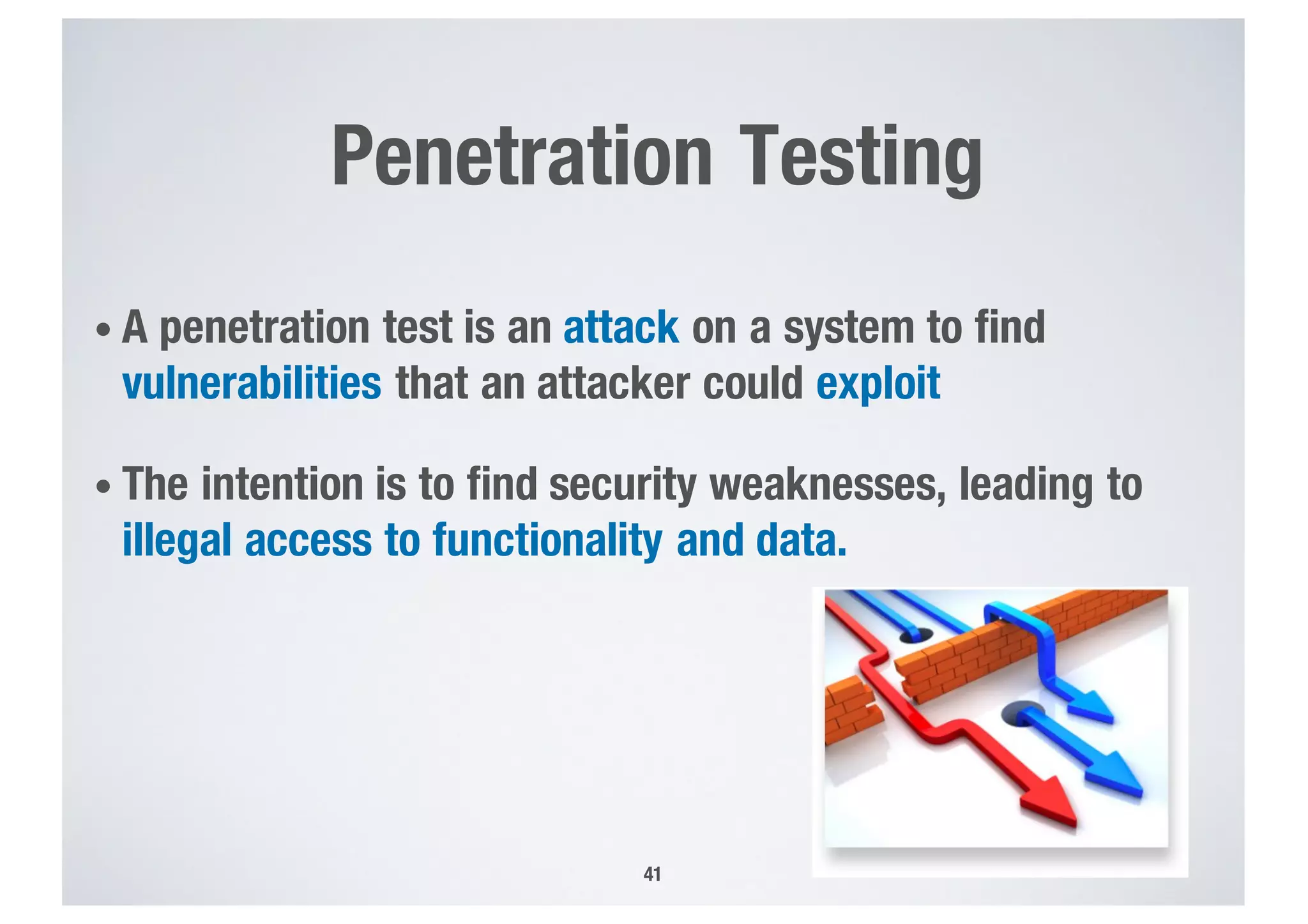 Penetration Testing
• A penetration test is an attack on a system to find
vulnerabilities that an attacker could exploit
• The intention is to find security weaknesses, leading to
illegal access to functionality and data.
41
 