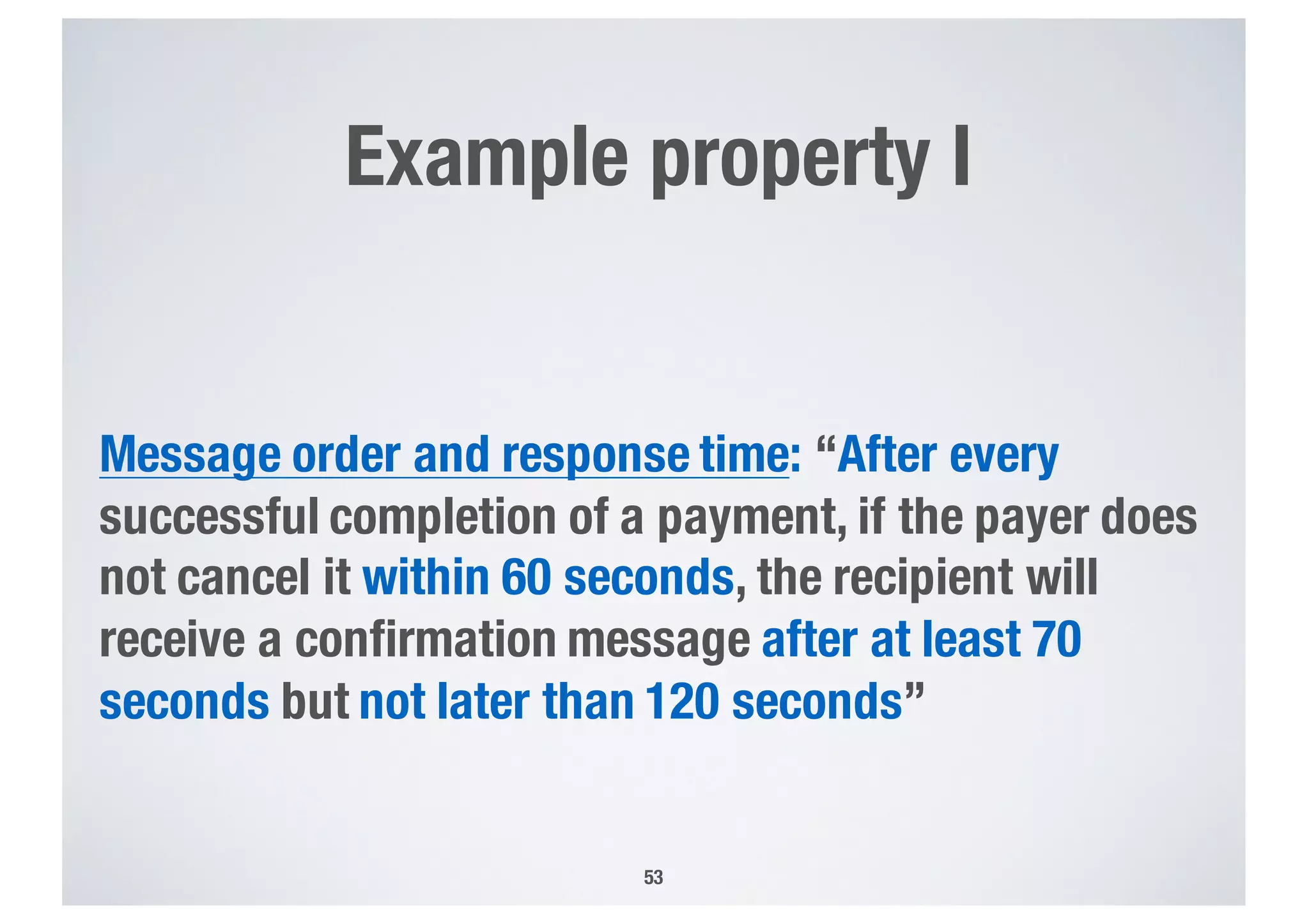 Example property I
Message order and response time: “After every
successful completion of a payment, if the payer does
not cancel it within 60 seconds, the recipient will
receive a confirmation message after at least 70
seconds but not later than 120 seconds”
53
 