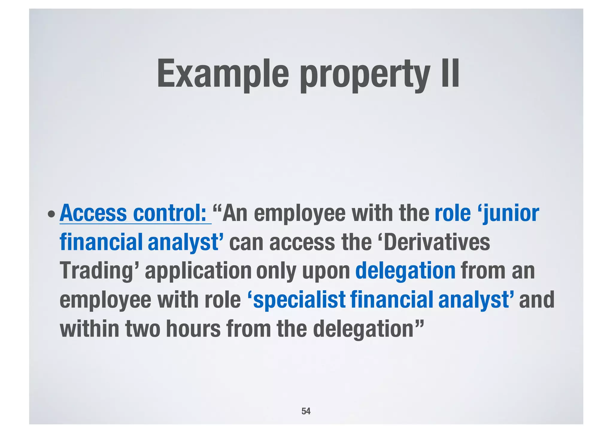 Example property II
• Access control: “An employee with the role ‘junior
financial analyst’ can access the ‘Derivatives
Trading’ application only upon delegation from an
employee with role ‘specialist financial analyst’ and
within two hours from the delegation”
54
 