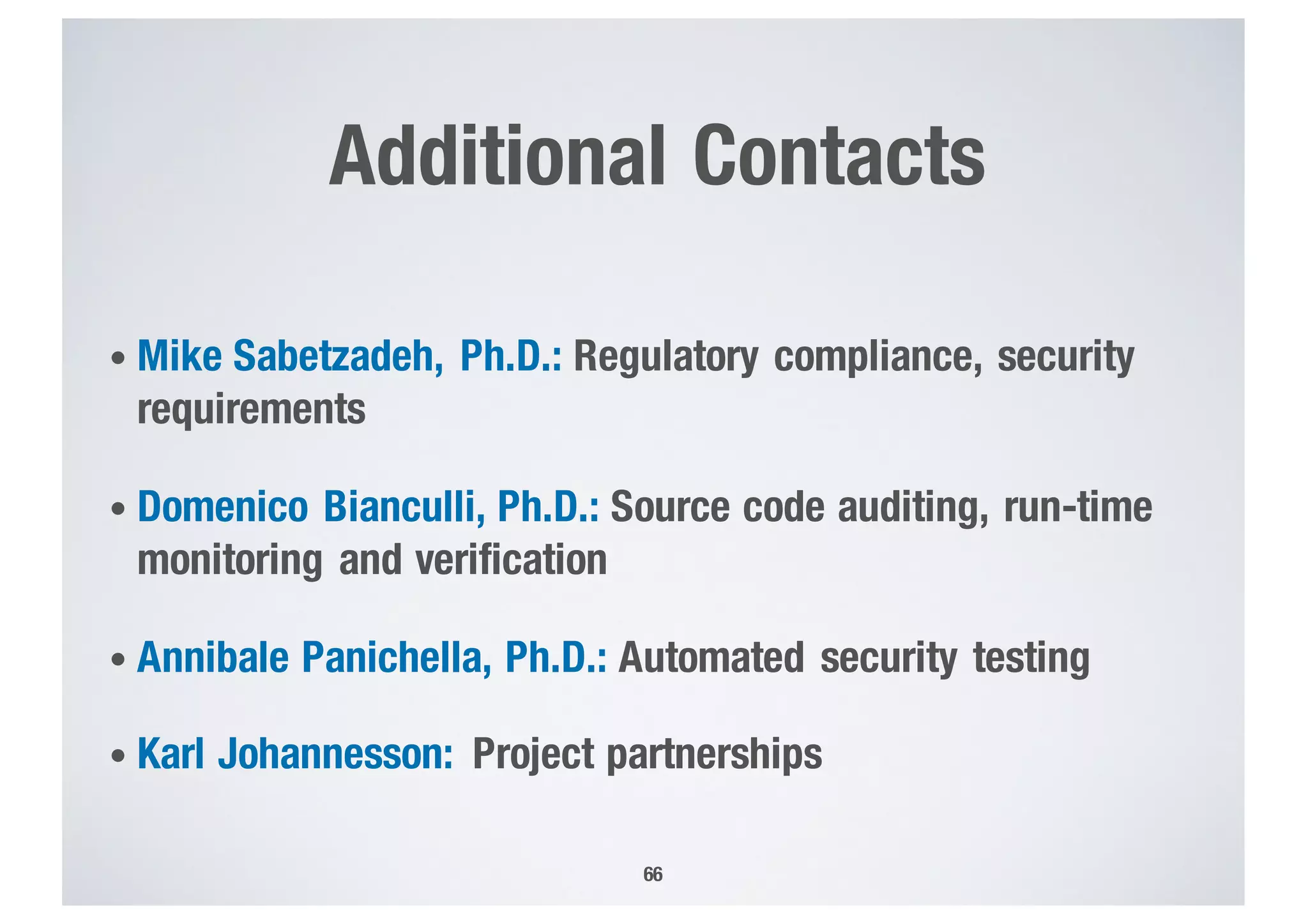 Additional Contacts
• Mike Sabetzadeh, Ph.D.: Regulatory compliance, security
requirements
• Domenico Bianculli, Ph.D.: Source code auditing, run-time
monitoring and verification
• Annibale Panichella, Ph.D.: Automated security testing
• Karl Johannesson: Project partnerships
66
 