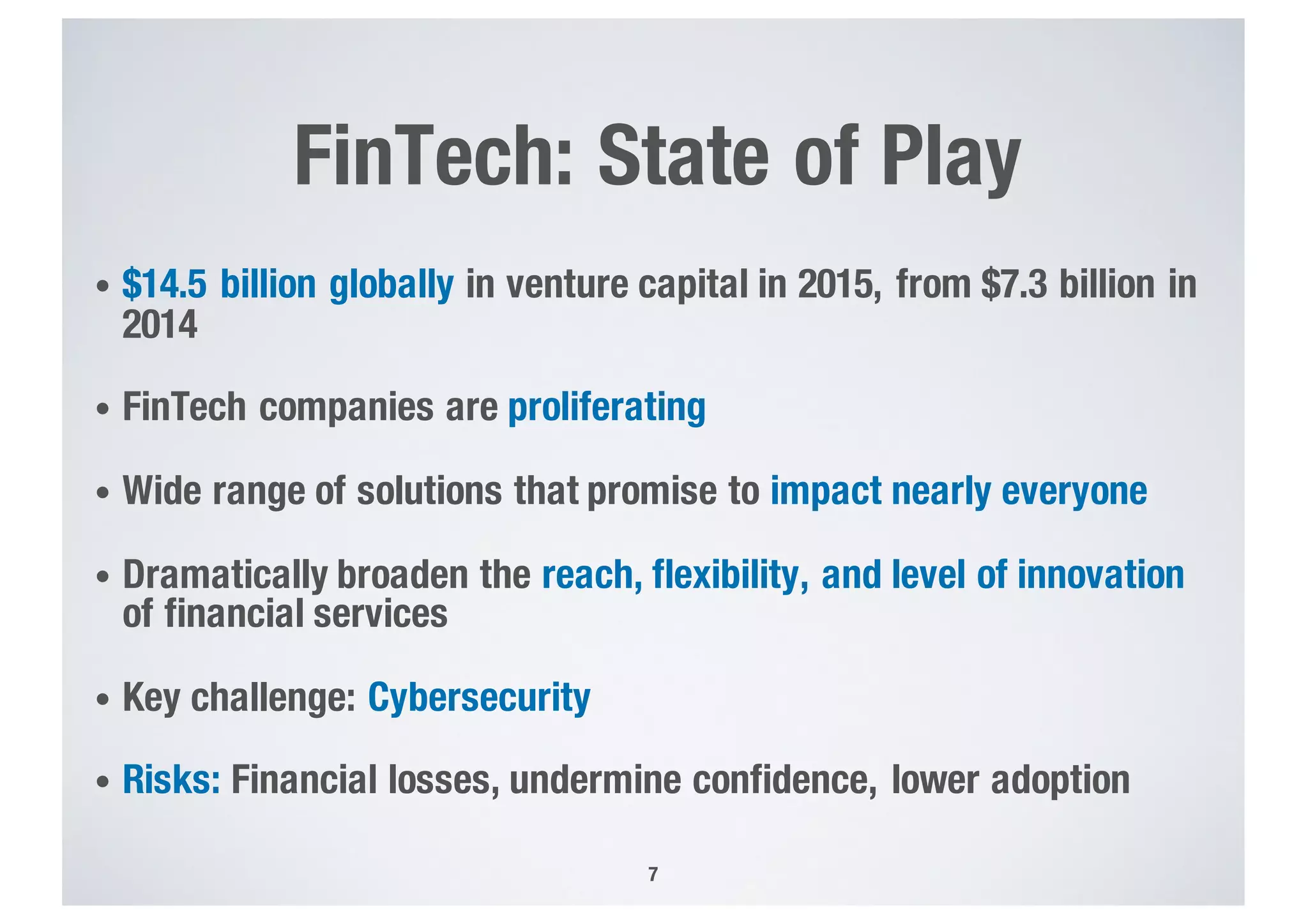 FinTech: State of Play
• $14.5 billion globally in venture capital in 2015, from $7.3 billion in
2014
• FinTech companies are proliferating
• Wide range of solutions that promise to impact nearly everyone
• Dramatically broaden the reach, flexibility, and level of innovation
of financial services
• Key challenge: Cybersecurity
• Risks: Financial losses, undermine confidence, lower adoption
7
 