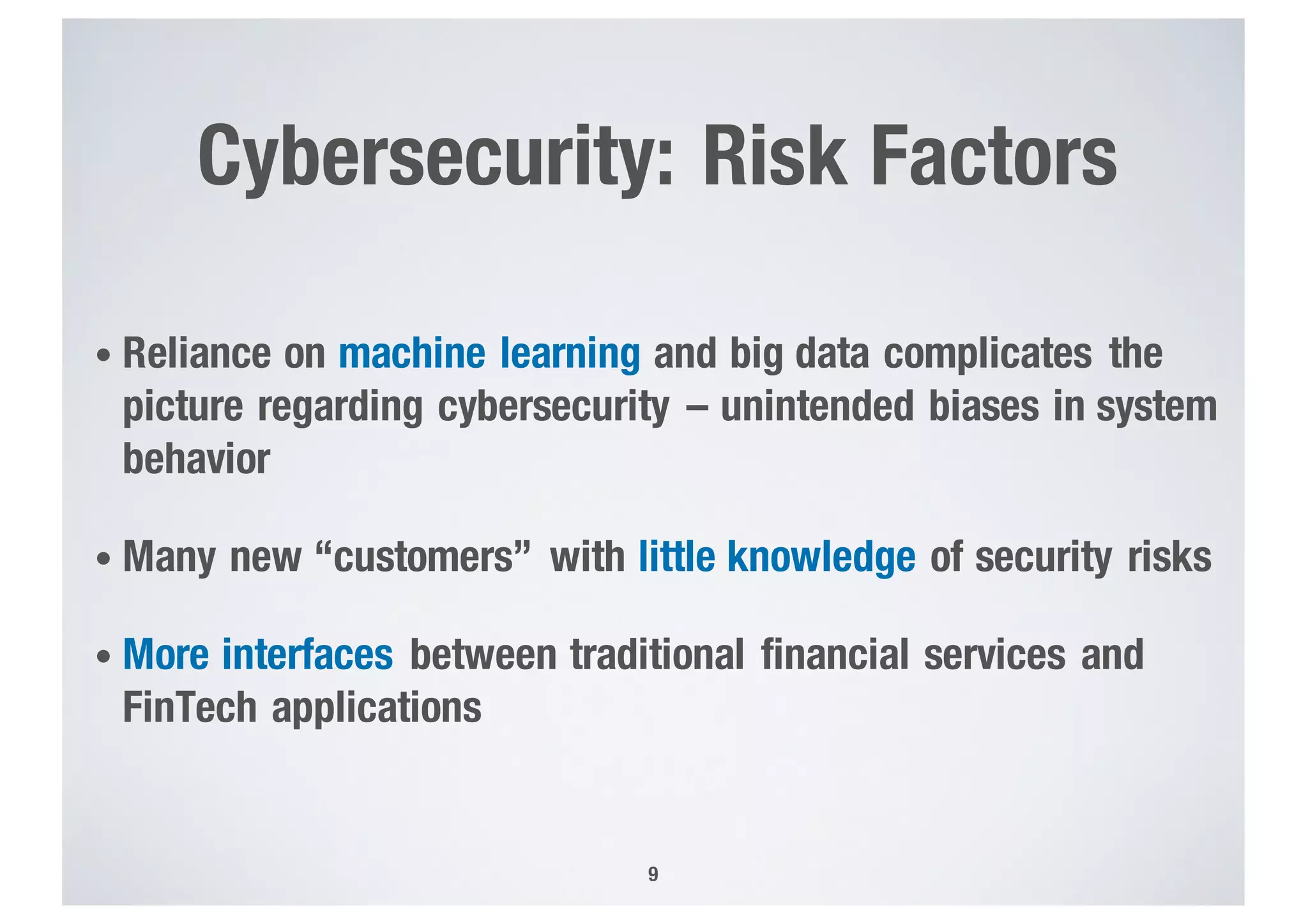 Cybersecurity: Risk Factors
• Reliance on machine learning and big data complicates the
picture regarding cybersecurity – unintended biases in system
behavior
• Many new “customers” with little knowledge of security risks
• More interfaces between traditional financial services and
FinTech applications
9
 