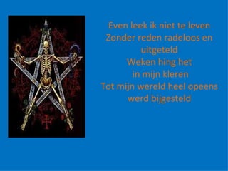   Even leek ik niet te leven Zonder reden radeloos en uitgeteld Weken hing het in mijn kleren Tot mijn wereld heel opeens werd bijgesteld 