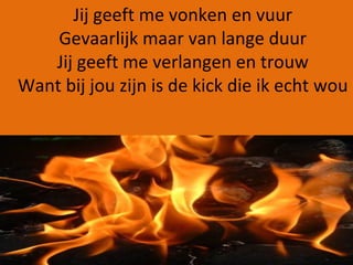 Jij geeft me vonken en vuur Gevaarlijk maar van lange duur Jij geeft me verlangen en trouw Want bij jou zijn is de kick die ik echt wou 