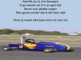 Heerlijk jou te zien bewegen Ik ga zweven als ik in je ogen kijk Racen over gladde wegen Alles geven zonder dat ik één keer wijk Want jij maakt elke baan toch vrij voor mij 