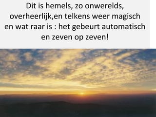 Dit is hemels, zo onwerelds, overheerlijk,en telkens weer magisch en wat raar is : het gebeurt automatisch en zeven op zeven! 