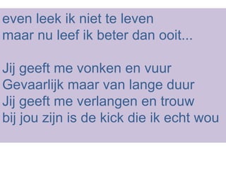 even leek ik niet te leven maar nu leef ik beter dan ooit... Jij geeft me vonken en vuur Gevaarlijk maar van lange duur Jij geeft me verlangen en trouw bij jou zijn is de kick die ik echt wou 