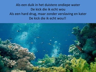 Als een duik in het duistere ondiepe water De kick die ik echt wou Als een hard drug, maar zonder verslaving en kater De kick die ik echt wou!!  