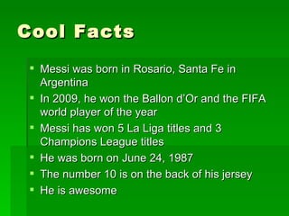 Cool Facts
  Messi was born in Rosario, Santa Fe in
   Argentina
  In 2009, he won the Ballon d’Or and the FIFA
   world player of the year
  Messi has won 5 La Liga titles and 3
   Champions League titles
  He was born on June 24, 1987
  The number 10 is on the back of his jersey
  He is awesome
 