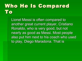 Who He Is Compared
To
 Lionel Messi is often compared to
 another great current player, Cristiano
 Ronaldo, who is very good, but not
 nearly as good as Messi. Most people
 also put him next to his coach who used
 to play, Diego Maradona. That is
 