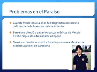 Problemas en el Paraíso

 Cuando Messi tenía 11 años fue diagnosticado con una
  deficiencia de la hormona del crecimiento

 Barcelona ofreció a pagar los gastos médicos de Messi si
  estaba dispuesto a trasladarse a España

 Messi y su familia se mudó a España y se unió a Messi en la
  academia juvenil de Barcelona
 