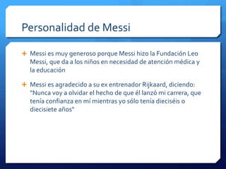 Personalidad de Messi

 Messi es muy generoso porque Messi hizo la Fundación Leo
  Messi, que da a los niños en necesidad de atención médica y
  la educación

 Messi es agradecido a su ex entrenador Rijkaard, diciendo:
  "Nunca voy a olvidar el hecho de que él lanzó mi carrera, que
  tenía confianza en mí mientras yo sólo tenía dieciséis o
  diecisiete años"
 