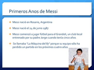 Primeros Anos de Messi

 Messi nació en Rosario, Argentina

 Messi nació el 24 de junio 1987

 Messi comenzó a jugar fútbol para el Grandoli, un club local
  entrenado por su padre Jorge cuando tenía cinco años

 Se llamaba "La Máquina del 87" porque su equipo sólo ha
  perdido un partido en los próximos cuatro años
 