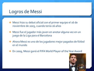 Logros de Messi

 Messi hizo su debut oficial con el primer equipo el 16 de
   noviembre de 2003, cuando tenía 16 años

 Messi fue el jugador más joven en anotar alguna vez en un
   juego de la Liga para el Barcelona

 Ahora Messi es uno de los jugadores mejor pagados de fútbol
   en el mundo

 En 2009, Messi ganó el FIFA World Player of the Year Award
 