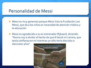 Personalidad de Messi

 Messi es muy generoso porque Messi hizo la Fundación Leo
  Messi, que da a los niños en necesidad de atención médica y
  la educación

 Messi es agradecido a su ex entrenador Rijkaard, diciendo:
  "Nunca voy a olvidar el hecho de que él lanzó mi carrera, que
  tenía confianza en mí mientras yo sólo tenía dieciséis o
  diecisiete años"
 