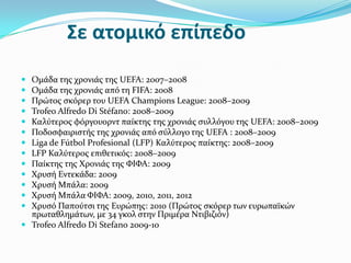 Σε ατομικό επίπεδο
 Ομϊδα τησ χρονιϊσ τησ UEFA: 2007–2008
 Ομϊδα τησ χρονιϊσ από τη FIFA: 2008
 Πρώτοσ ςκόρερ του UEFA Champions League: 2008–2009
 Trofeo Alfredo Di Stéfano: 2008–2009
 Καλύτεροσ φόργουορντ παύκτησ τησ χρονιϊσ ςυλλόγου τησ UEFA: 2008–2009
 Ποδοςφαιριςτόσ τησ χρονιϊσ από ςύλλογο τησ UEFA : 2008–2009
 Liga de Fútbol Profesional (LFP) Καλύτεροσ παύκτησ: 2008–2009
 LFP Καλύτεροσ επιθετικόσ: 2008–2009
 Παύκτησ τησ Χρονιϊσ τησ ΦΙΦΑ: 2009
 Χρυςό Εντεκϊδα: 2009
 Χρυςό Μπϊλα: 2009
 Χρυςό Μπϊλα ΦΙΦΑ: 2009, 2010, 2011, 2012
 Χρυςό Παπούτςι τησ Ευρώπησ: 2010 (Πρώτοσ ςκόρερ των ευρωπαώκών
  πρωταθλημϊτων, με 34 γκολ ςτην Πριμϋρα Ντιβιζιόν)
 Trofeo Alfredo Di Stefano 2009-10
 
