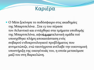 Καριέρα

 Ο Μϋςι ξεκύνηςε το ποδόςφαιρο ςτισ ακαδημύεσ
 τησ Μπαρτςελόνα . ΢τα 13 του πϋραςε
 τον Ατλαντικό και εντϊχθηκε ςτα τμόματα υποδομόσ
 τησ Μπαρτςελόνα, αφού η καταλανικό ομϊδα τού
                        Καριϋρα
 υποςχϋθηκε πλόρη αποκατϊςταςη ενόσ
 ςοβαρού ενδοκρινολογικού προβλόματοσ που
 αντιμετώπιζε, ενώ ταυτόχρονα ανϋλαβε την οικονομικό
 υποςτόριξη τησ οικογϋνειϊσ του, η οπούα μετακόμιςε
 μαζύ του ςτη Βαρκελώνη.
 