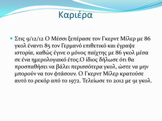 Καριέρα

 ΢τισ 9/12/12 Ο Μϋςςι ξεπϋραςε τον Γκερντ Μύλερ με 86
 γκολ ϋναντι 85 τον Γερμανό επιθετικό και ϋγραψε
 ιςτορύα, καθώσ ϋγινε ο μόνοσ παύχτησ με 86 γκολ μϋςα
 ςε ϋνα ημερολογιακό ϋτοσ.Ο ύδιοσ δόλωςε ότι θα
 προςπαθόςει να βϊλει περιςςότερα γκολ, ώςτε να μην
 μπορούν να τον φτϊςουν. Ο Γκερντ Μύλερ κρατούςε
 αυτό το ρεκόρ από το 1972. Σελεύωςε το 2012 με 91 γκολ.
 