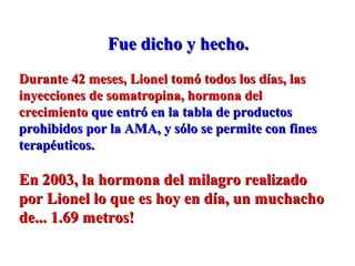 Fue dicho y hecho.Fue dicho y hecho.
Durante 42 meses, Lionel tomó todos los días, lasDurante 42 meses, Lionel tomó todos los días, las
inyecciones de somatropina, hormona delinyecciones de somatropina, hormona del
crecimientocrecimiento que entró en la tabla de productosque entró en la tabla de productos
prohibidos por la AMA, y sólo se permite con finesprohibidos por la AMA, y sólo se permite con fines
terapéuticos.terapéuticos.
En 2003, la hormona del milagro realizadoEn 2003, la hormona del milagro realizado
por Lionel lo que es hoy en día, un muchachopor Lionel lo que es hoy en día, un muchacho
de... 1.69 metros!de... 1.69 metros!
 