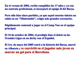 En el verano de 2004, recién cumplidos los 17 años y ya conEn el verano de 2004, recién cumplidos los 17 años y ya con
un contrato profesional, se incorporó al equipo B del Barça.un contrato profesional, se incorporó al equipo B del Barça.
Pero sólo hizo cinco partidos, ya que aquel enorme talento noPero sólo hizo cinco partidos, ya que aquel enorme talento no
cabía en un "Miniestadio", exigía más grandes escenarios.cabía en un "Miniestadio", exigía más grandes escenarios.
Rápidamente comenzó a jugar en el Camp Nou en el equipoRápidamente comenzó a jugar en el Camp Nou en el equipo
principal.principal.
El 16 de octubre de 2004, el prodigio hizo el debut en lasEl 16 de octubre de 2004, el prodigio hizo el debut en las
Grandes Ligas en un derby con el Español.Grandes Ligas en un derby con el Español.
El 1ro. de mayo del 2005 entró a la historia del Barça, marcóEl 1ro. de mayo del 2005 entró a la historia del Barça, marcó
en Albacete yen Albacete y se convirtió en el jugador más joven ense convirtió en el jugador más joven en
marcar un gol para el Barcelona.marcar un gol para el Barcelona.
 