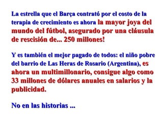 La estrella que el Barça contrató por el costo de laLa estrella que el Barça contrató por el costo de la
terapia de crecimiento es ahoraterapia de crecimiento es ahora la mayor joya della mayor joya del
mundo del fútbol, asegurado por una cláusulamundo del fútbol, asegurado por una cláusula
de rescisión de... 250 millones!de rescisión de... 250 millones!
Y es también el mejor pagado de todos: el niño pobreY es también el mejor pagado de todos: el niño pobre
del barrio de Las Heras de Rosario (Argentina),del barrio de Las Heras de Rosario (Argentina), eses
ahora un multimillonario, consigue algo comoahora un multimillonario, consigue algo como
33 millones de dólares anuales en salarios y la33 millones de dólares anuales en salarios y la
publicidad.publicidad.
No en las historias ...No en las historias ...
 