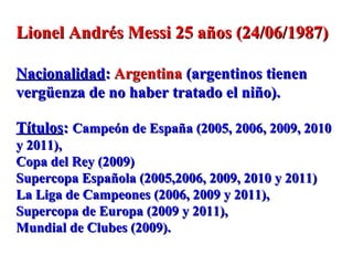 Lionel Andrés Messi 25 años (24/06/1987)Lionel Andrés Messi 25 años (24/06/1987)
NacionalidadNacionalidad:: ArgentinaArgentina (argentinos tienen(argentinos tienen
vergüenza de no haber tratado el niño).vergüenza de no haber tratado el niño).
TítulosTítulos:: Campeón de España (2005, 2006, 2009, 2010Campeón de España (2005, 2006, 2009, 2010
y 2011),y 2011),
Copa del Rey (2009)Copa del Rey (2009)
Supercopa Española (2005,2006, 2009, 2010 y 2011)Supercopa Española (2005,2006, 2009, 2010 y 2011)
La Liga de Campeones (2006, 2009 y 2011),La Liga de Campeones (2006, 2009 y 2011),
Supercopa de Europa (2009 y 2011),Supercopa de Europa (2009 y 2011),
Mundial de Clubes (2009).Mundial de Clubes (2009).
 