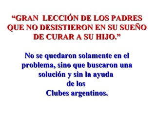 ““GRAN LECCIÓN DE LOS PADRESGRAN LECCIÓN DE LOS PADRES
QUE NO DESISTIERON EN SU SUEÑOQUE NO DESISTIERON EN SU SUEÑO
DE CURAR A SU HIJO.”DE CURAR A SU HIJO.”
No se quedaron solamente en elNo se quedaron solamente en el
problema, sino que buscaron unaproblema, sino que buscaron una
solución y sin la ayudasolución y sin la ayuda
de losde los
Clubes argentinos.Clubes argentinos.
 