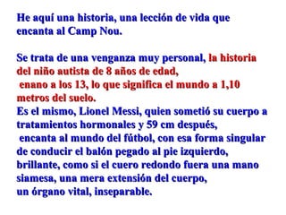 He aquí una historia, una lección de vida queHe aquí una historia, una lección de vida que
encanta al Camp Nou.encanta al Camp Nou.
Se trata de una venganza muy personal,Se trata de una venganza muy personal, la historiala historia
del niño autista de 8 años de edad,del niño autista de 8 años de edad,
enano a los 13, lo que significa el mundo a 1,10enano a los 13, lo que significa el mundo a 1,10
metros del suelo.metros del suelo.
Es el mismo, Lionel Messi, quien sometió su cuerpo aEs el mismo, Lionel Messi, quien sometió su cuerpo a
tratamientos hormonales y 59 cm después,tratamientos hormonales y 59 cm después,
encanta al mundo del fútbol, con esa forma singularencanta al mundo del fútbol, con esa forma singular
de conducir el balón pegado al pie izquierdo,de conducir el balón pegado al pie izquierdo,
brillante, como si el cuero redondo fuera una manobrillante, como si el cuero redondo fuera una mano
siamesa, una mera extensión del cuerpo,siamesa, una mera extensión del cuerpo,
un órgano vital, inseparable.un órgano vital, inseparable.
 