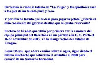 Barcelona se rinde al talento de "La Pulga" y los opositores caenBarcelona se rinde al talento de "La Pulga" y los opositores caen
a los pies de un talento puro y raro.a los pies de un talento puro y raro.
Y por mucho talento que tuviese para jugar la pelota, ¿estaría elY por mucho talento que tuviese para jugar la pelota, ¿estaría el
niño consciente del glorioso destino que le estaba reservado?niño consciente del glorioso destino que le estaba reservado?
El chico de 16 años que vistió por primera vez la camiseta delEl chico de 16 años que vistió por primera vez la camiseta del
equipo principal del Barcelona en un partido con F. C. Porto elequipo principal del Barcelona en un partido con F. C. Porto el
16 de noviembre de 2003, en la inauguración del Estadio de16 de noviembre de 2003, en la inauguración del Estadio de
Dragao.Dragao.
Lionel Messi, que ahora camina sobre el agua, sigue siendo elLionel Messi, que ahora camina sobre el agua, sigue siendo el
mismo muchacho que sobrevoló el Atlántico el 2000 paramismo muchacho que sobrevoló el Atlántico el 2000 para
curarse de un trastorno hormonal.curarse de un trastorno hormonal.
 