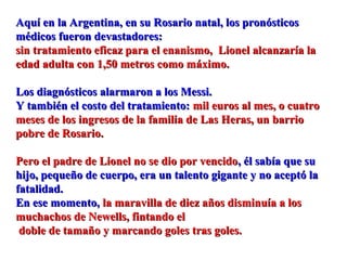 Aquí en la Argentina, en su Rosario natal, los pronósticosAquí en la Argentina, en su Rosario natal, los pronósticos
médicos fueron devastadores:médicos fueron devastadores:
sin tratamiento eficaz para el enanismo, Lionel alcanzaría lasin tratamiento eficaz para el enanismo, Lionel alcanzaría la
edad adulta con 1,50 metros como máximo.edad adulta con 1,50 metros como máximo.
Los diagnósticos alarmaron a los Messi.Los diagnósticos alarmaron a los Messi.
Y también el costo del tratamiento:Y también el costo del tratamiento: mil euros al mes, o cuatromil euros al mes, o cuatro
meses de los ingresos de la familia de Las Heras, un barriomeses de los ingresos de la familia de Las Heras, un barrio
pobre de Rosario.pobre de Rosario.
Pero el padre de Lionel no se dio por vencidoPero el padre de Lionel no se dio por vencido, él sabía que su, él sabía que su
hijo, pequeño de cuerpo, era un talento gigante y no aceptó lahijo, pequeño de cuerpo, era un talento gigante y no aceptó la
fatalidad.fatalidad.
En ese momento,En ese momento, la maravilla de diez años disminuía a losla maravilla de diez años disminuía a los
muchachos de Newells, fintando elmuchachos de Newells, fintando el
doble de tamaño y marcando goles tras goles.doble de tamaño y marcando goles tras goles.
 