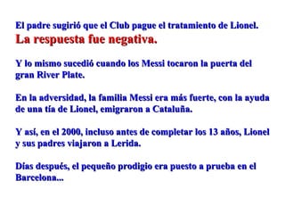 El padre sugirió que el Club pague el tratamiento de Lionel.El padre sugirió que el Club pague el tratamiento de Lionel.
La respuesta fue negativa.La respuesta fue negativa.
Y lo mismo sucedió cuando los Messi tocaron la puerta delY lo mismo sucedió cuando los Messi tocaron la puerta del
gran River Plate.gran River Plate.
En la adversidad, la familia Messi era más fuerte, con la ayudaEn la adversidad, la familia Messi era más fuerte, con la ayuda
de una tía de Lionel, emigraron a Cataluña.de una tía de Lionel, emigraron a Cataluña.
Y así, en el 2000, incluso antes de completar los 13 años, LionelY así, en el 2000, incluso antes de completar los 13 años, Lionel
y sus padres viajaron a Lerida.y sus padres viajaron a Lerida.
Días después, el pequeño prodigio era puesto a prueba en elDías después, el pequeño prodigio era puesto a prueba en el
Barcelona...Barcelona...
 