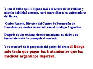 Y con el balón que le llegaba casi a la altura de las rodillas yY con el balón que le llegaba casi a la altura de las rodillas y
aquella habilidad enorme, logró maravillar a los entrenadoresaquella habilidad enorme, logró maravillar a los entrenadores
del Barça.del Barça.
Carles Rexach, Director del Centro de Formación deCarles Rexach, Director del Centro de Formación de
Barcelona, se mostró encantado con el prodigio Argentino.Barcelona, se mostró encantado con el prodigio Argentino.
Después de dos sesiones de entrenamiento, no dudó y deDespués de dos sesiones de entrenamiento, no dudó y de
inmediato trató de conseguir el contrato.inmediato trató de conseguir el contrato.
Y se asombró de la propuesta del padre del crac:Y se asombró de la propuesta del padre del crac: el Barçael Barça
sólo tenía que pagar los tratamientos que lossólo tenía que pagar los tratamientos que los
médicos argentinos sugerían.médicos argentinos sugerían.
 