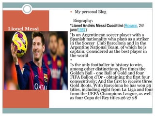 Lionel Messi
 My personal Blog
Biography:
*Lionel Andrés Messi Cuccittini (Rosario, 24/
june/1987)
*Is an Argentinean soccer player with a
Spanish nationality who plays as a striker
in the Soccer Club Barcelona and in the
Argentine National Team, of which he is
captain. Considered as the best player in
the world
*
Is the only footballer in history to win,
among other distinctions, five times the
Golden Ball - one Ball of Gold and four
FIFA Ballon d'Or - obtaining the first four
consecutively; And the first to receive three
Gold Boots. With Barcelona he has won 29
titles, including eight from La Liga and four
from the UEFA Champions League, as well
as four Copa del Rey titles.26 27 28
 