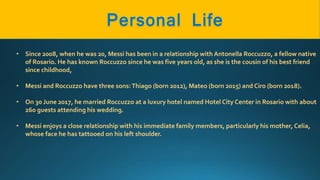 • Since 2008, when he was 20, Messi has been in a relationship with Antonella Roccuzzo, a fellow native
of Rosario. He has known Roccuzzo since he was five years old, as she is the cousin of his best friend
since childhood,
• Messi and Roccuzzo have three sons:Thiago (born 2012), Mateo (born 2015) and Ciro (born 2018).
• On 30 June 2017, he married Roccuzzo at a luxury hotel named Hotel City Center in Rosario with about
260 guests attending his wedding.
• Messi enjoys a close relationship with his immediate family members, particularly his mother, Celia,
whose face he has tattooed on his left shoulder.
 