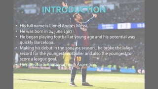 • His full name is Lionel Andrés Messi.
• He was born in 24 june 1987
• He began playing football at young age and his potential was
quickly Barcelona.
• Making his debut in the 2004-05 season , he broke the laliga
record for the youngest footballer and also the youngest to
score a league goal.
• He plays for his national team Argentina.
 