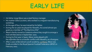 • His father Jorge Messi was a steel factory manager.
• His mother Celia Cuccittini, who worked in a magnet manufacturing
workshop.
• At the age of four, he was trained by his father.
• During the six years he played for Newell's, he scored almost 500
goals as a member of "The Machine of 87”
• Messi’s family moved to Catalonia where they sought to arrange a
trial with Barcelona in September 2000.
• During his first year in Spain, Messi rarely played with
the Infantiles due to a transfer conflict with Newell's; as a foreigner.
• After a year at Barcelona's youth academy, La Masia, Messi was
finally enrolled in the Royal Spanish Football Federation (RFEF) in
February 2002.
 