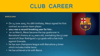 BARCELONA
 On 24 June 2005, his 18th birthday, Messi signed his first
contract as a senior team player.
• 2012 was a record-breaking year for him .
• on 20 March, Messi became the top goalscorer in
Barcelona's history at 24 years old, overtaking the 57-year
record of César Rodríguez's 232 goals with a hat-trick
against Granada.
• he has won champions league with Barcelona 4 times
which includes treble twice.
• He has achieved a lot with Barca.
 
