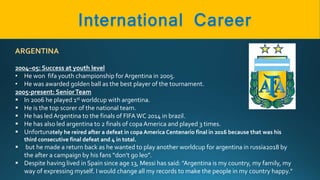 ARGENTINA
2004–05: Success at youth level
• He won fifa youth championship for Argentina in 2005.
• He was awarded golden ball as the best player of the tournament.
2005-present: SeniorTeam
 In 2006 he played 1st worldcup with argentina.
 He is the top scorer of the national team.
 He has led Argentina to the finals of FIFAWC 2014 in brazil.
 He has also led argentina to 2 finals of copaAmerica and played 3 times.
 Unfortunately he reired after a defeat in copa America Centenario final in 2016 because that was his
third consecutive final defeat and 4 in total.
 but he made a return back as he wanted to play another worldcup for argentina in russia2018 by
the after a campaign by his fans “don’t go leo”.
 Despite having lived in Spain since age 13, Messi has said: "Argentina is my country, my family, my
way of expressing myself. I would change all my records to make the people in my country happy."
 