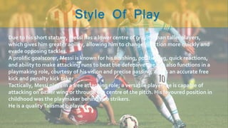 Due to his short stature, Messi has a lower centre of gravity than taller players,
which gives him greater agility, allowing him to change direction more quickly and
evade opposing tackles.
A prolific goalscorer, Messi is known for his finishing, positioning, quick reactions,
and ability to make attacking runs to beat the defensive line. He also functions in a
playmaking role, courtesy of his vision and precise passing, and is an accurate free
kick and penalty kick taker
Tactically, Messi plays in a free attacking role; a versatile player, he is capable of
attacking on either wing or through the centre of the pitch. His favoured position in
childhood was the playmaker behind two strikers.
He is a qualityTalismatic player.
 