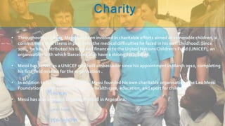 • Throughout his career, Messi has been involved in charitable efforts aimed at vulnerable children, a
commitment that stems in part from the medical difficulties he faced in his own childhood. Since
2004, he has contributed his time and finances to the United Nations Children's Fund (UNICEF), an
organisation with which Barcelona also have a strong association.
• Messi has served as a UNICEF goodwill ambassador since his appointment in March 2010, completing
his first field mission for the organisation .
• In addition to his work with UNICEF, Messi founded his own charitable organisation, the Leo Messi
Foundation, which supports access to health care, education, and sport for children.
• Messi has also invested in youth football in Argentina.
 