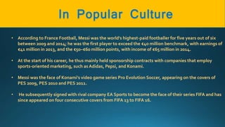 • According to France Football, Messi was the world's highest-paid footballer for five years out of six
between 2009 and 2014; he was the first player to exceed the €40 million benchmark, with earnings of
€41 million in 2013, and the €50–€60 million points, with income of €65 million in 2014.
• At the start of his career, he thus mainly held sponsorship contracts with companies that employ
sports-oriented marketing, such as Adidas, Pepsi, and Konami.
• Messi was the face of Konami's video game series Pro Evolution Soccer, appearing on the covers of
PES 2009, PES 2010 and PES 2011.
• He subsequently signed with rival company EA Sports to become the face of their series FIFA and has
since appeared on four consecutive covers from FIFA 13 to FIFA 16.
 