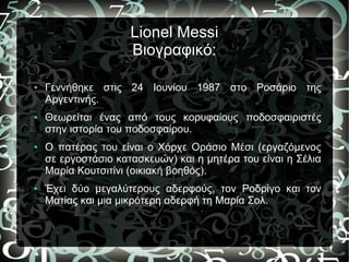 Lionel Messi
Βιογραφικό:
● Γεννήθηκε στις 24 Ιουνίου 1987 στο Ροσάριο της
Αργεντινής.
● Θεωρείται ένας από τους κορυφαίους ποδοσφαιριστές
στην ιστορία του ποδοσφαίρου.
● Ο πατέρας του είναι ο Χόρχε Οράσιο Μέσι (εργαζόμενος
σε εργοστάσιο κατασκευών) και η μητέρα του είναι η Σέλια
Μαρία Κουτσιτίνι (οικιακή βοηθός).
● Έχει δύο μεγαλύτερους αδερφούς, τον Ροδρίγο και τον
Ματίας και μια μικρότερη αδερφή τη Μαρία Σολ.
 
