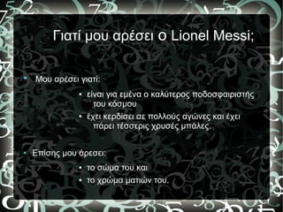 Γιατί μου αρέσει ο Lionel Messi;
● Μου αρέσει γιατί:
● είναι για εμένα ο καλύτερος ποδοσφαιριστής
του κόσμου
● έχει κερδίσει σε πολλούς αγώνες και έχει
πάρει τέσσερις χρυσές μπάλες.
● Επίσης μου άρεσει:
● το σώμα του και
● το χρώμα ματιών του.
 