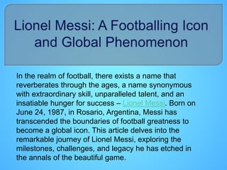 In the realm of football, there exists a name that
reverberates through the ages, a name synonymous
with extraordinary skill, unparalleled talent, and an
insatiable hunger for success – Lionel Messi. Born on
June 24, 1987, in Rosario, Argentina, Messi has
transcended the boundaries of football greatness to
become a global icon. This article delves into the
remarkable journey of Lionel Messi, exploring the
milestones, challenges, and legacy he has etched in
the annals of the beautiful game.
 