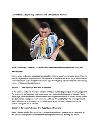 Lionel Messi: A Legendary Football Icon's Unforgettable Journey
https://snapblogss.blogspot.com/2023/06/lionel-messi-football-legends-birthday.html
Introduction:
Join us as we embark on a captivating exploration of Lionel Messi's remarkable career. From his
humble beginnings in Argentina to his unforgettable moments on the world stage, Messi has left
an indelible mark on the football world. In this SEO-friendly blog, we delve into the extraordinary
journey of this iconic football legend.
Section 1: The Early Days and Rise to Stardom
In this section, we take a deep dive into Lionel Messi's humble beginnings in Rosario, Argentina.
We explore his early passion for the game and his introduction to the world of football. From a
young age, Messi showcased immense talent and caught the attention of scouts, leading him to
join Barcelona's prestigious youth academy, La Masia. We shed light on the defining moments
and challenges he faced during his formative years, which ultimately shaped him into the
football prodigy he would become.
Section 2: Barcelona's Golden Era: Records and Triumphs
Messi's tenure with FC Barcelona marks an era of unparalleled success and achievement. In
this section, we highlight his extraordinary accomplishments while donning the famous
 