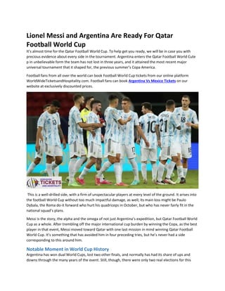 Lionel Messi and Argentina Are Ready For Qatar
Football World Cup
It’s almost time for the Qatar Football World Cup. To help get you ready, we will be in case you with
precious evidence about every side in the tournament. Argentina enters the Qatar Football World Cute
p in unbelievable form the team has not lost in three years, and it attained the most recent major
universal tournament that it shaped for, the previous summer’s Copa America.
Football fans from all over the world can book Football World Cup tickets from our online platform
WorldWideTicketsandHospitality.com. Football fans can book Argentina Vs Mexico Tickets on our
website at exclusively discounted prices.
This is a well-drilled side, with a firm of unspectacular players at every level of the ground. It arises into
the football World Cup without too much impactful damage, as well; its main loss might be Paulo
Dybala, the Roma do-it forward who hurt his quadriceps in October, but who has never fairly fit in the
national squad’s plans.
Messi is the story, the alpha and the omega of not just Argentina’s expedition, but Qatar Football World
Cup as a whole. After trembling off the major international cup burden by winning the Copa, as the best
player in that event, Messi moved toward Qatar with one last mission in mind winning Qatar Football
World Cup. It’s something that has avoided him in four preceding tries, but he’s never had a side
corresponding to this around him.
Notable Moment in World Cup History
Argentina has won dual World Cups, lost two other finals, and normally has had its share of ups and
downs through the many years of the event. Still, though, there were only two real elections for this
 