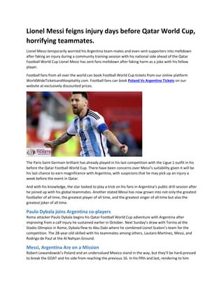Lionel Messi feigns injury days before Qatar World Cup,
horrifying teammates.
Lionel Messi temporarily worried his Argentina team-mates and even sent supporters into meltdown
after faking an injury during a community training session with his national side ahead of the Qatar
Football World Cup Lionel Messi has sent fans meltdown after faking harm as a joke with his fellow
player.
Football fans from all over the world can book Football World Cup tickets from our online platform
WorldWideTicketsandHospitality.com. Football fans can book Poland Vs Argentina Tickets on our
website at exclusively discounted prices.
The Paris Saint Germain brilliant has already played in his last competition with the Ligue 1 outfit in his
before the Qatar Football World Cup. There have been concerns over Messi’s suitability given it will be
his last chance to earn magnificence with Argentina, with suspicions that he may pick up an injury a
week before the event in Qatar.
And with his knowledge, the star looked to play a trick on his fans in Argentina’s public drill session after
he joined up with his global teammates. Another stated Messi has now grown into not only the greatest
footballer of all time, the greatest player of all time, and the greatest singer of all time but also the
greatest joker of all time.
Paulo Dybala joins Argentina co-players
Roma attacker Paulo Dybala begins his Qatar Football World Cup adventure with Argentina after
improving from a calf injury he sustained earlier in October. Next Sunday’s draw with Torino at the
Stadio Olimpico in Rome, Dybala flew to Abu Dabi where he combined Lionel Scaloni’s team for the
competition. The 28-year-old skilled with his teammates among others, Lautaro Martinez, Messi, and
Rodrigo de Paul at the Al Nahyan Ground.
Messi, Argentina Are on a Mission
Robert Lewandowski’s Poland and an undervalued Mexico stand in the way, but they’ll be hard-pressed
to break the GOAT and his side from reaching the previous 16. In his fifth and last, rendering to him
 