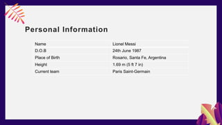 Personal Information
Name Lionel Messi
D.O.B 24th June 1987
Place of Birth Rosario, Santa Fe, Argentina
Height 1.69 m (5 ft 7 in)
Current team Paris Saint-Germain
 