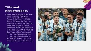 Title and
Achievements
• Messi has 20 Player of the Year
titles, including FIFA World
Player of the Year (1), World
Soccer Player of the Year (3),
Goal.com Player of the Year (2),
UEFA Best Player in Europe
Award (1), UEFA Club Footballer
of the Year (1), FIFA U-20 World
Cup Player of the Tournament
(1), La Liga Player of the Year
(3), La Liga Foreign Player of
the Year (3) and La Liga Ibero-
American Player of the Year (5).
 
